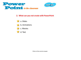 2. What can you not create with PowerPoint

    a. Slides
    b. Animations
    c. Movies
    d. Text




                    Click on the correct answer.
 