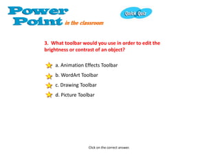 3. What toolbar would you use in order to edit the
brightness or contrast of an object?

    a. Animation Effects Toolbar
    b. WordArt Toolbar
    c. Drawing Toolbar
    d. Picture Toolbar




                   Click on the correct answer.
 