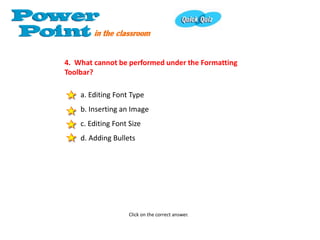 4. What cannot be performed under the Formatting
Toolbar?

    a. Editing Font Type
    b. Inserting an Image
    c. Editing Font Size
    d. Adding Bullets




                    Click on the correct answer.
 