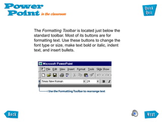 The Formatting Toolbar is located just below the
standard toolbar. Most of its buttons are for
formatting text. Use these buttons to change the
font type or size, make text bold or italic, indent
text, and insert bullets.
 
