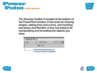 The Drawing Toolbar is located at the bottom of
the PowerPoint window. It has tools for drawing
shapes, adding lines and curves, and inserting
text boxes and WordArt. It also has buttons for
manipulating and formatting the objects you
draw.
 