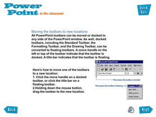 Moving the toolbars to new locations
All PowerPoint toolbars can be moved or docked to
any side of the PowerPoint window. As well, docked
toolbars, including the Standard Toolbar, the
Formatting Toolbar, and the Drawing Toolbar, can be
converted to floating toolbars. A move handle on the
left or top of the toolbar indicate that the toolbar is
docked. A title bar indicates that the toolbar is floating.



Here's how to move one of the toolbars
to a new location:
1. Click the move handle on a docked
toolbar, or click the title bar on a
floating toolbar.
2.Holding down the mouse button,
drag the toolbar to the new location.
 