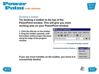 Docking a toolbar
Try docking a toolbar to the top of the
PowerPoint window. This will give you more
working area on your PowerPoint window.

1. Click the title bar on the toolbar.
2. Drag the toolbar upwards, until
the toolbar outline snaps into place
along the edge of the program
window.




If you see move handles on the toolbar, you know it is
successfully docked.
 