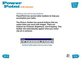 Adding and removing toolbars
PowerPoint has several other toolbars to help you
accomplish your tasks.

The Picture Toolbar has several buttons that are
useful when you work with images. There are
buttons for Contrast, Brightness, and Cropping. This
toolbar will automatically appear when you insert
clip art or pictures.
 