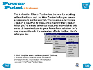 The Animation Effects Toolbar has buttons for working
with animations, and the Web Toolbar helps you create
presentations on the Internet. There's also a Reviewing
Toolbar, a WordArt Toolbar, and a Control Box Toolbar.
When you're a more advanced user, you may wish to add
some of these toolbars to your PowerPoint window. Let's
say you want to add the animation effects toolbar. Here's
what you do:




1. Click the View menu, and then point to Toolbars.
2. In the submenu, click the check box next to
animation effects. An animation effects toolbar
appears in the PowerPoint window.
 