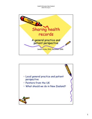Health Informatics New Zealand
                   www.hinz.org.nz




       Sharing health
          records
      A general practice and
       patient perspective

           Sandra Hicks, IPAC, December 2006




• Local general practice and patient
  perspective
• Pointers from the UK
• What should we do in New Zealand?




                                               1
 
