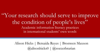 “Your research should serve to improve
the condition of people’s lives”
Academic information literacy practices
in international students’ own words
Alison Hicks | Betsaida Reyes | Bronwen Maxson
@alisonhicks0 | @soccerbrarian
 