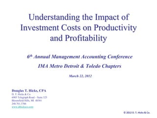 Understanding the Impact of
       Investment Costs on Productivity
              and Profitability

             6th Annual Management Accounting Conference
                       IMA Metro Detroit & Toledo Chapters
                                   March 22, 2012



Douglas T. Hicks, CPA
D. T. Hicks & Co.
6905 Telegraph Road – Suite 325
Bloomfield Hills, MI 48301
248.761.3706
www.dthicksco.com

                                                             © 2012 D. T. Hicks & Co.
 