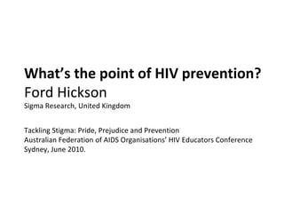 What’s the point of HIV prevention?  Ford Hickson Sigma Research, United Kingdom Tackling Stigma: Pride, Prejudice and Prevention Australian Federation of AIDS Organisations’ HIV Educators Conference Sydney, June 2010. 