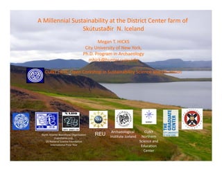 A Millennial Sustainability at the District Center farm of
                 Skútustaðir  N. Iceland
                                            Megan T. HICKS 
                                      City University of New York, 
                                     Ph.D. Program in Archaeology
                                        mhick@hunter.cuny.edu

   CUNY HERC Open Corkshop in Sustainability Science and Education




                                                   Archaeological        CUNY 
 North Atlantic Biocultural Organization    REU   Institute Iceland    Northern 
            (nabohome.org), 
    US National Science Foundation                                    Science and 
        International Polar Year                                       Education 
                                                                         Center
 