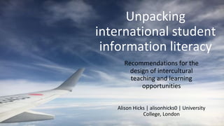 Unpacking
international student
information literacy
Recommendations for the
design of intercultural
teaching and learning
opportunities
Alison Hicks | alisonhicks0 | University
College, London
 