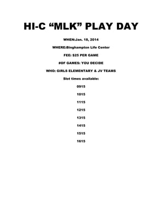 HI-C “MLK” PLAY DAY
WHEN:Jan. 18, 2014
WHERE:Binghampton Life Center
FEE: $25 PER GAME
#OF GAMES: YOU DECIDE
WHO: GIRLS ELEMENTARY & JV TEAMS
Slot times available:
0915
1015
1115
1215
1315
1415
1515
1615

 