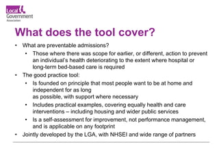 What does the tool cover?
• What are preventable admissions?
• Those where there was scope for earlier, or different, action to prevent
an individual’s health deteriorating to the extent where hospital or
long-term bed-based care is required
• The good practice tool:
• Is founded on principle that most people want to be at home and
independent for as long
as possible, with support where necessary
• Includes practical examples, covering equally health and care
interventions – including housing and wider public services
• Is a self-assessment for improvement, not performance management,
and is applicable on any footprint
• Jointly developed by the LGA, with NHSEI and wide range of partners
 