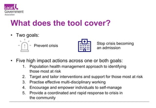 What does the tool cover?
• Two goals:
• Five high impact actions across one or both goals:
1. Population health management approach to identifying
those most at risk
2. Target and tailor interventions and support for those most at risk
3. Practise effective multi-disciplinary working
4. Encourage and empower individuals to self-manage
5. Provide a coordinated and rapid response to crisis in
the community
Stop crisis becoming
an admission
Prevent crisis
 