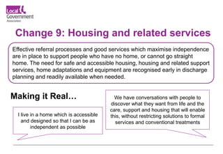 Change 9: Housing and related services
Effective referral processes and good services which maximise independence
are in place to support people who have no home, or cannot go straight
home. The need for safe and accessible housing, housing and related support
services, home adaptations and equipment are recognised early in discharge
planning and readily available when needed.
We have conversations with people to
discover what they want from life and the
care, support and housing that will enable
this, without restricting solutions to formal
services and conventional treatments
I live in a home which is accessible
and designed so that I can be as
independent as possible
Making it Real…
 