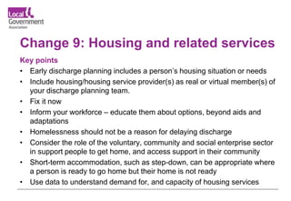 Change 9: Housing and related services
Key points
• Early discharge planning includes a person’s housing situation or needs
• Include housing/housing service provider(s) as real or virtual member(s) of
your discharge planning team.
• Fix it now
• Inform your workforce – educate them about options, beyond aids and
adaptations
• Homelessness should not be a reason for delaying discharge
• Consider the role of the voluntary, community and social enterprise sector
in support people to get home, and access support in their community
• Short-term accommodation, such as step-down, can be appropriate where
a person is ready to go home but their home is not ready
• Use data to understand demand for, and capacity of housing services
 