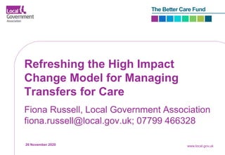 The Better Care Fund
Refreshing the High Impact
Change Model for Managing
Transfers for Care
Fiona Russell, Local Government Association
fiona.russell@local.gov.uk; 07799 466328
26 November 2020 www.local.gov.uk
 