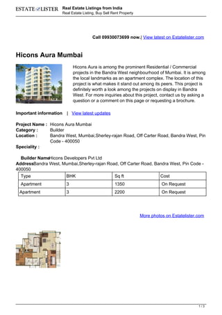 Real Estate Listings from India
                        Real Estate Listing, Buy Sell Rent Property




                                          Call 09930073699 now.| View latest on Estatelister.com



Hicons Aura Mumbai
                              Hicons Aura is among the prominent Residential / Commercial
                              projects in the Bandra West neighbourhood of Mumbai. It is among
                              the local landmarks as an apartment complex. The location of this
                              project is what makes it stand out among its peers. This project is
                              definitely worth a look among the projects on display in Bandra
                              West. For more inquiries about this project, contact us by asking a
                              question or a comment on this page or requesting a brochure.

Important information     | View latest updates

Project Name : Hicons Aura Mumbai
Category :     Builder
Location :     Bandra West, Mumbai,Sherley-rajan Road, Off Carter Road, Bandra West, Pin
               Code - 400050
Speciality :

  Builder NameHicons Developers Pvt Ltd
AddressBandra West, Mumbai,Sherley-rajan Road, Off Carter Road, Bandra West, Pin Code -
400050
  Type                    BHK                          Sq ft                   Cost
  Apartment               3                            1350                     On Request
 Apartment                3                            2200                     On Request




                                                                      More photos on Estatelister.com




                                                                                                  1/3
 