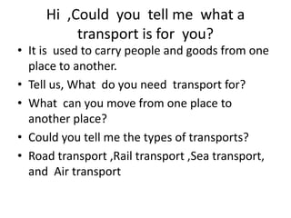 Hi ,Could you tell me what a
          transport is for you?
• It is used to carry people and goods from one
  place to another.
• Tell us, What do you need transport for?
• What can you move from one place to
  another place?
• Could you tell me the types of transports?
• Road transport ,Rail transport ,Sea transport,
  and Air transport
 