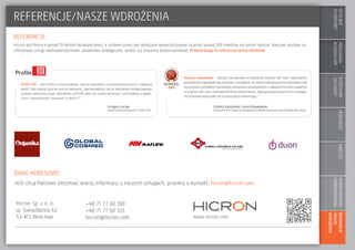 COTOJEST
SYSTEMERP?
MODUŁOWA
BUDOWAERP
SYSTEMYERP
–DLAKOGO?
MOŻLIWOŚCIKORZYŚCIWYBÓRPARTNERA
WDROŻENIOWEGO
REFERENCJE
/NASZE
WDROŻENIA
REFERENCJE/NASZE WDROŻENIA
REFERENCJE:
DANE ADRESOWE:
www.hicron.com
Jeśli chcą Państwo otrzymać więcej informacji o naszych usługach, prosimy o kontakt: hicron@hicron.com
Hicron Sp. z o. o.
ul. Gwiaździsta 62
53-413 Wrocław
+48 71 77 60 300
+48 71 77 60 333
hicron@hicron.com
Hicron jest firmą o ponad 10-letnim doświadczeniu, a systemy przez nas wdrażane wykorzystywane są przez ponad 200 klientów na całym świecie. Naszymi atutami są
oferowane usługi okołowdrożeniowe: doradztwo strategiczne, serwis czy wsparcie powdrożeniowe. Potwierdzają to referencje wielu klientów.
Profile VOX – „Jeśli chodzi o nasze produkty, zawsze stawialiśmy na bezkonkurencyjność i najlepszą
jakość. Aby osignąć jeszcze wyższe standardy, zdecydowaliśmy się na wdrożenie zintegrowanego
systemu informatycznego. Wybraliśmy SAP ERP, gdyż nie chcemy korzystać z półśrodków, a najlep-
szych i sprawdzonych rozwiązań w sferze IT.”
Piekarnia Nowakowski – „Byliśmy zdecydowani na wdrożenie systemu SAP, więc rozpoczeliśmy
poszukiwania odpowiedniego dostawcy rozwiązania. W wyborze decydującą rolę odgrywała chęć
skorzystania z zachodnich standardów zarządzania zaczerpniętych z najlepszych praktykzawartych
w systemie SAP, oraz z doświadczeń firmy wdrożeniowej. Zaproponowane przez Hicron rozwiąza-
nie doskonale wpasowało się w naszą wizję modernizacji.”
Grzegorz Łuczak
wspólnik Komandytariusz Profile VOX
Elżbieta Zajezierska i Jacek Nowakowski
właściciele firm Piekarnia Nowakowski Elżbieta Zajezierska oraz Nowakowski Sklepy
 