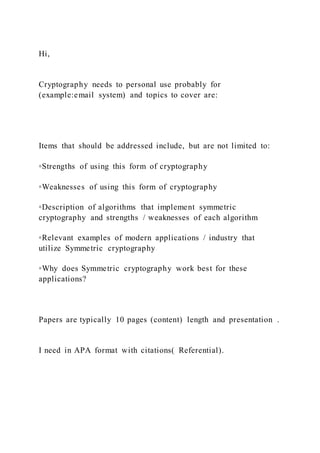 Hi,
Cryptography needs to personal use probably for
(example:email system) and topics to cover are:
Items that should be addressed include, but are not limited to:
◦Strengths of using this form of cryptography
◦Weaknesses of using this form of cryptography
◦Description of algorithms that implement symmetric
cryptography and strengths / weaknesses of each algorithm
◦Relevant examples of modern applications / industry that
utilize Symmetric cryptography
◦Why does Symmetric cryptography work best for these
applications?
Papers are typically 10 pages (content) length and presentation .
I need in APA format with citations( Referential).
 