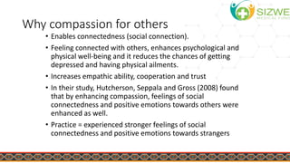 Why compassion for others
• Enables connectedness (social connection).
• Feeling connected with others, enhances psychological and
physical well-being and it reduces the chances of getting
depressed and having physical ailments.
• Increases empathic ability, cooperation and trust
• In their study, Hutcherson, Seppala and Gross (2008) found
that by enhancing compassion, feelings of social
connectedness and positive emotions towards others were
enhanced as well.
• Practice = experienced stronger feelings of social
connectedness and positive emotions towards strangers
 