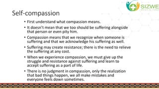 Self-compassion
• First understand what compassion means.
• It doesn’t mean that we too should be suffering alongside
that person or even pity him.
• Compassion means that we recognize when someone is
suffering and that we acknowledge his suffering as well.
• Suffering may create resistance; there is the need to relieve
the suffering at any cost.
• When we experience compassion, we must give up the
struggle and resistance against suffering and learn to
accept suffering as a part of life.
• There is no judgment in compassion, only the realization
that bad things happen, we all make mistakes and
everyone feels down sometimes.
 