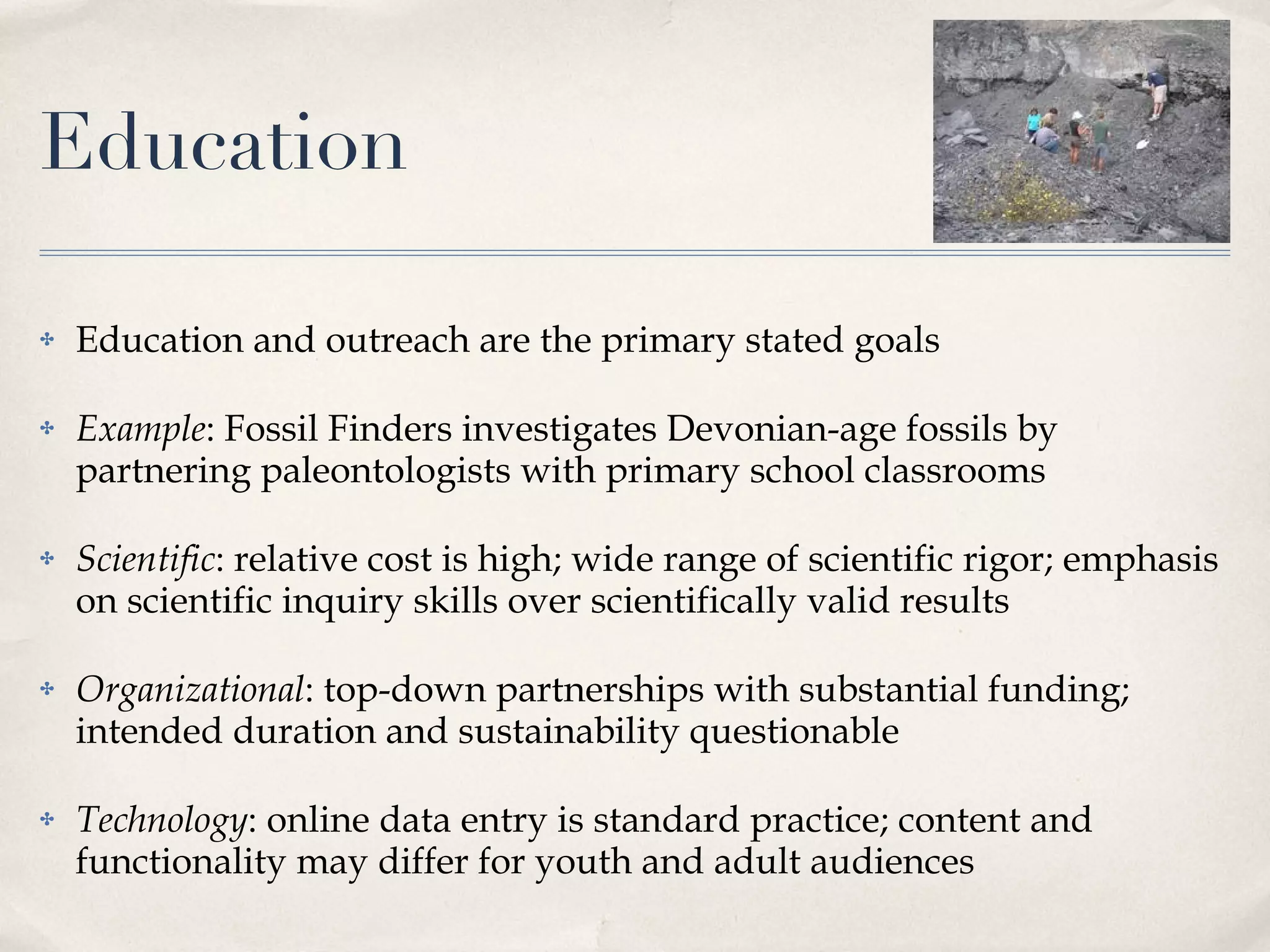 Education Education and outreach are the primary stated goals Example : Fossil Finders investigates Devonian-age fossils by partnering paleontologists with primary school classrooms  Scientific : relative cost is high; wide range of scientific rigor; emphasis on scientific inquiry skills over scientifically valid results Organizational : top-down partnerships with substantial funding; intended duration and sustainability questionable Technology : online data entry is standard practice; content and functionality may differ for youth and adult audiences 
