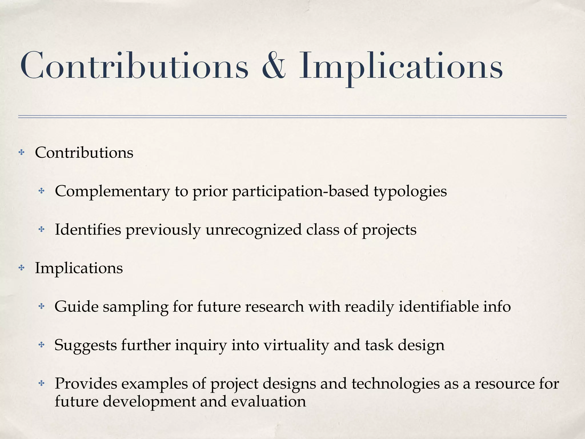 Contributions & Implications Contributions Complementary to prior participation-based typologies Identifies previously unrecognized class of projects Implications Guide sampling for future research with readily identifiable info Suggests further inquiry into virtuality and task design Provides examples of project designs and technologies as a resource for future development and evaluation 