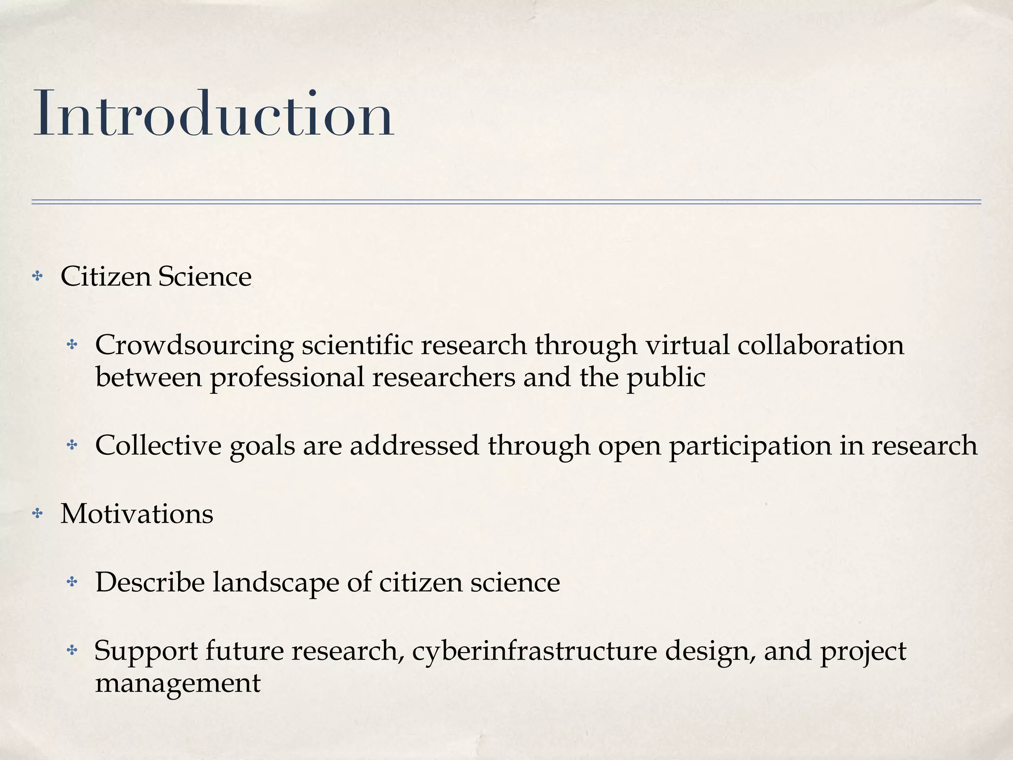 Introduction Citizen Science Crowdsourcing scientific research through virtual collaboration between professional researchers and the public Collective goals are addressed through open participation in research Motivations Describe landscape of citizen science Support future research, cyberinfrastructure design, and project management 