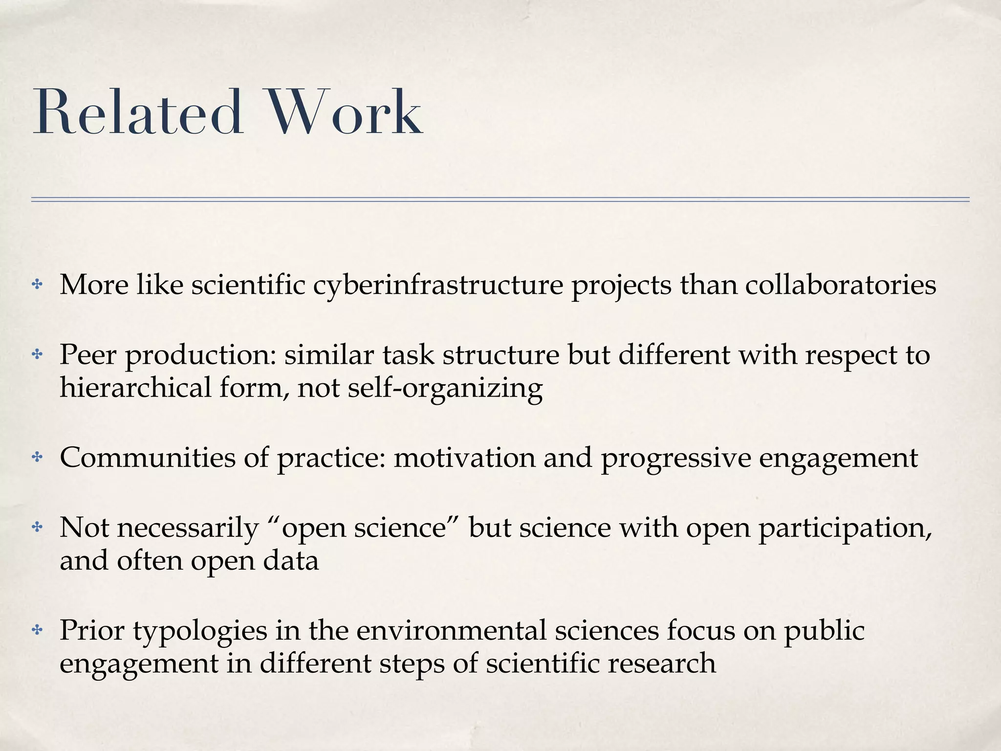 Related Work More like scientific cyberinfrastructure projects than collaboratories Peer production: similar task structure but different with respect to hierarchical form, not self-organizing Communities of practice: motivation and progressive engagement Not necessarily “open science” but science with open participation, and often open data Prior typologies in the environmental sciences focus on public engagement in different steps of scientific research 