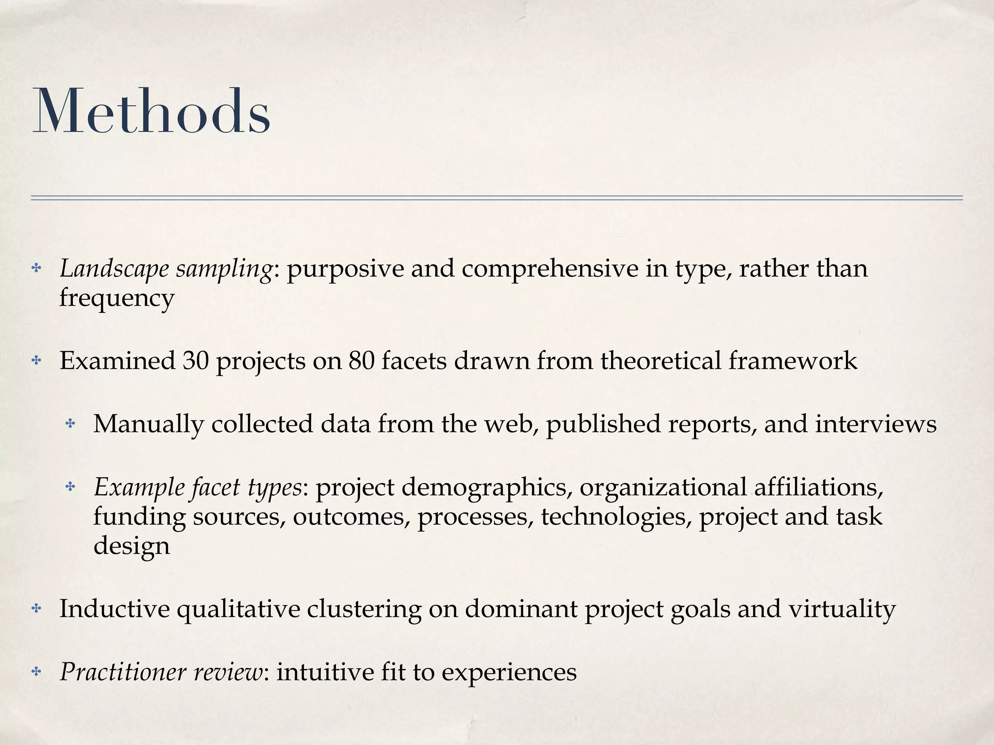 Methods Landscape sampling : purposive and comprehensive in type, rather than frequency Examined 30 projects on 80 facets drawn from theoretical framework Manually collected data from the web, published reports, and interviews Example facet types : project demographics, organizational affiliations, funding sources, outcomes, processes, technologies, project and task design Inductive qualitative clustering on dominant project goals and virtuality Practitioner review : intuitive fit to experiences 