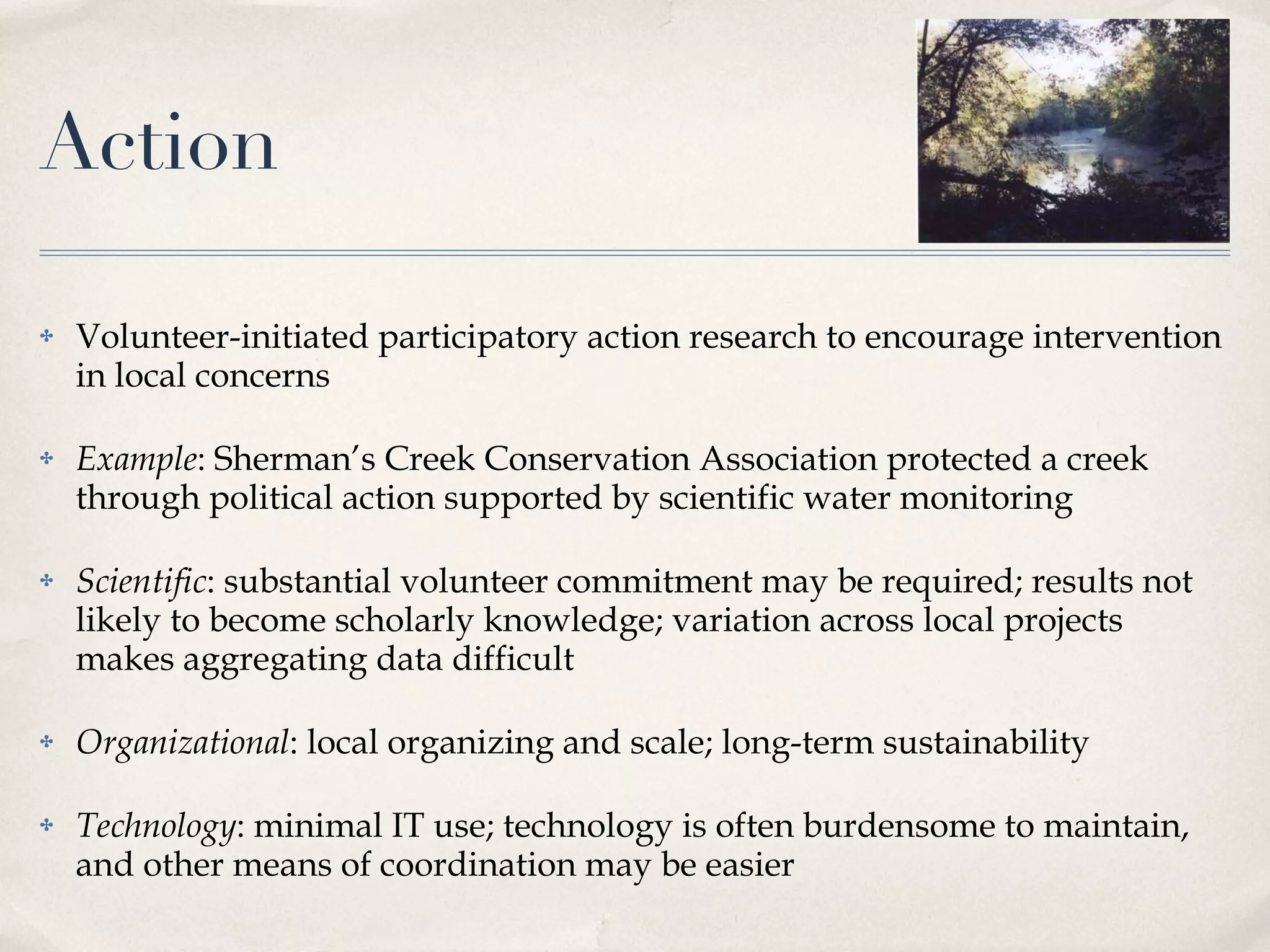 Action Volunteer-initiated participatory action research to encourage intervention in local concerns Example : Sherman’s Creek Conservation Association protected a creek through political action supported by scientific water monitoring Scientific : substantial volunteer commitment may be required; results not likely to become scholarly knowledge; variation across local projects makes aggregating data difficult Organizational : local organizing and scale; long-term sustainability Technology : minimal IT use; technology is often burdensome to maintain, and other means of coordination may be easier 