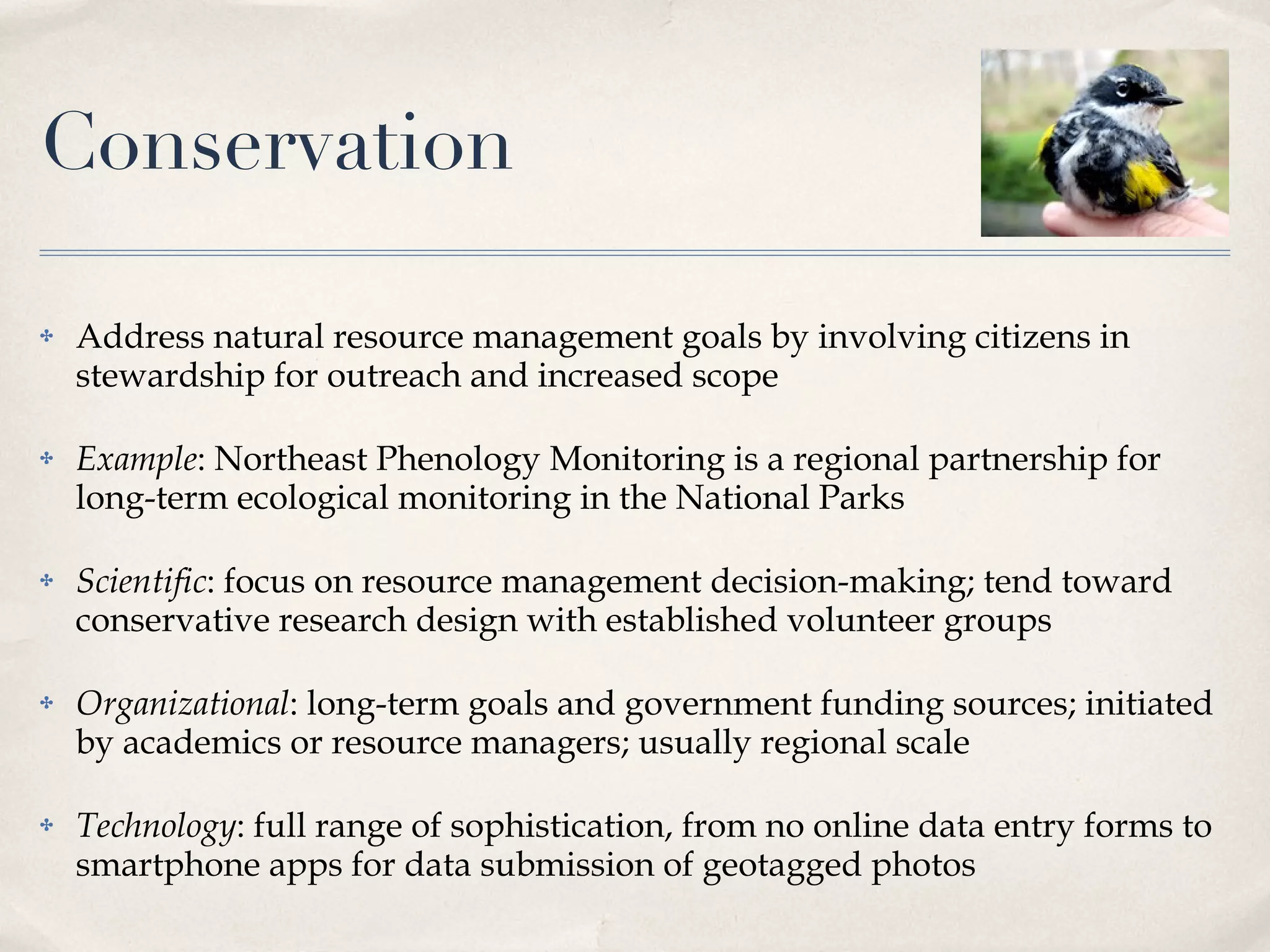 Conservation Address natural resource management goals by involving citizens in stewardship for outreach and increased scope Example : Northeast Phenology Monitoring is a regional partnership for long-term ecological monitoring in the National Parks Scientific : focus on resource management decision-making; tend toward conservative research design with established volunteer groups Organizational : long-term goals and government funding sources; initiated by academics or resource managers; usually regional scale Technology : full range of sophistication, from no online data entry forms to smartphone apps for data submission of geotagged photos 