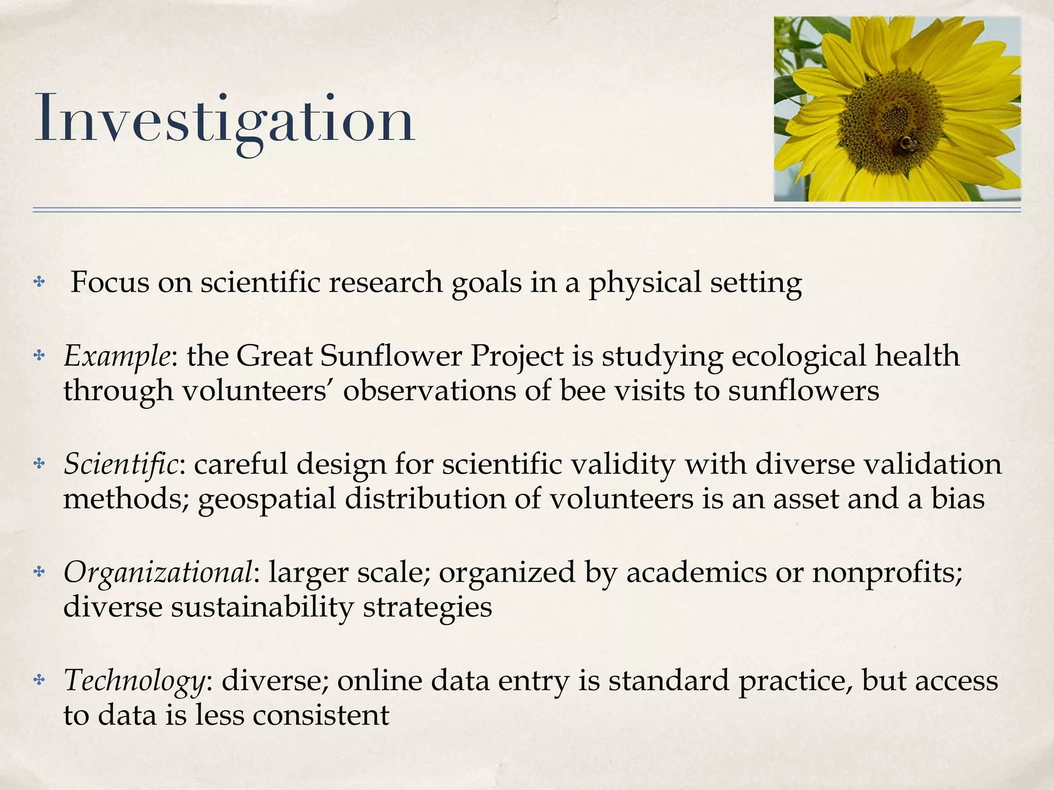 Investigation Focus on scientific research goals in a physical setting Example : the Great Sunflower Project is studying ecological health through volunteers’ observations of bee visits to sunflowers Scientific : careful design for scientific validity with diverse validation methods; geospatial distribution of volunteers is an asset and a bias Organizational : larger scale; organized by academics or nonprofits; diverse sustainability strategies Technology : diverse; online data entry is standard practice, but access to data is less consistent 