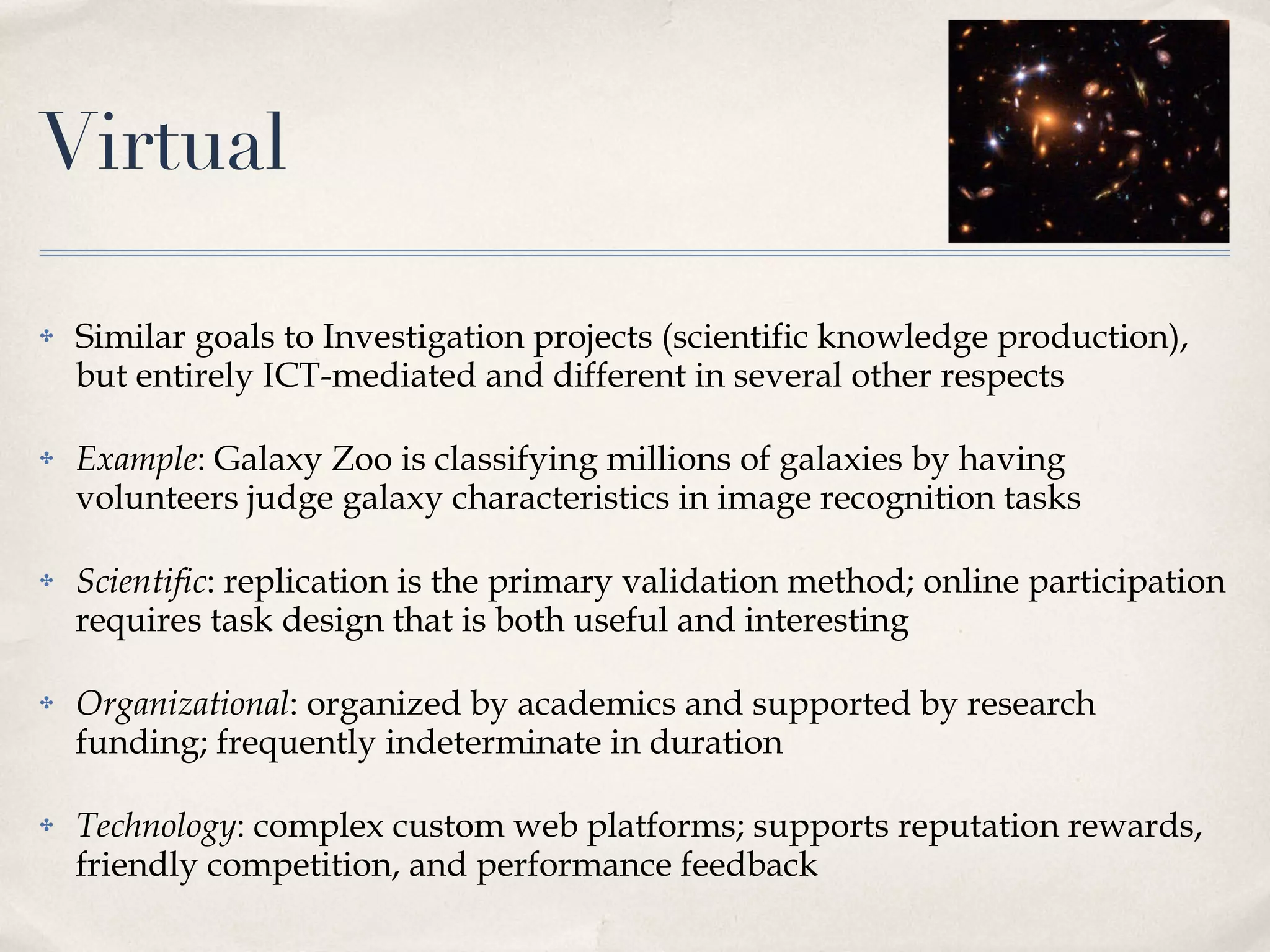 Virtual Similar goals to Investigation projects (scientific knowledge production), but entirely ICT-mediated and different in several other respects Example : Galaxy Zoo is classifying millions of galaxies by having volunteers judge galaxy characteristics in image recognition tasks Scientific : replication is the primary validation method; online participation requires task design that is both useful and interesting Organizational : organized by academics and supported by research funding; frequently indeterminate in duration Technology : complex custom web platforms; supports reputation rewards, friendly competition, and performance feedback 