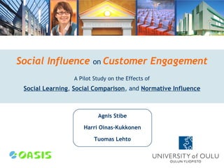 Social Influence        on Customer                Engagement
                 A Pilot Study on the Effects of
 Social Learning, Social Comparison, and Normative Influence



                          Agnis Stibe

                     Harri Oinas-Kukkonen

                         Tuomas Lehto
 