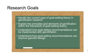 Research Goals
• Identify the current uses of goal-setting theory in
gamification research
• Explain the principles and el...