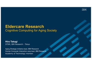 Eldercare Research
Cognitive Computing for Aging Society
Hiro Takagi
STSM, IBM Research - Tokyo
Aging Strategic Initiative lead, IBM Research
Human Computer Interaction area lead, IBM Research
Academy of Technology member
 