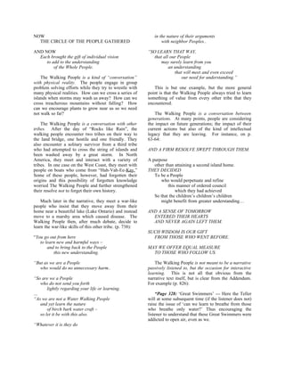 NOW                                                           in the nature of their arguments
  THE CIRCLE OF THE PEOPLE GATHERED                               with neighbor Peoples..

AND NOW                                                    “SO LEARN THAT WAY,
  Each brought the gift of individual vision                  that all our People
     to add to the understanding                                  may surely learn from you
         of the Whole People.                                         an understanding
                                                                         that will meet and even exceed
    The Walking People is a kind of “conversation”                           our need for understanding.”
with physical reality. The people engage in group
problem solving efforts while they try to wrestle with        This is but one example, but the more general
many physical realities. How can we cross a series of      point is that the Walking People always tried to learn
islands when storms may wash us away? How can we           something of value from every other tribe that they
cross treacherous mountains without falling? How           encountered.
can we encourage plants to grow near us so we need
not walk so far?                                               The Walking People is a conversation between
                                                           generations. At many points, people are considering
    The Walking People is a conversation with other        the impact on future generations; the impact of their
tribes. After the day of “Rocks like Rain”, the            current actions but also of the kind of intellectual
walking people encounter two tribes on their way to        legacy that they are leaving. For instance, on p.
the land bridge, one hostile and one friendly. They        63-64:
also encounter a solitary survivor from a third tribe
who had attempted to cross the string of islands and       AND A FIRM RESOLVE SWEPT THROUGH THEM.
been washed away by a great storm. In North
America, they meet and interact with a variety of          A purpose
tribes. In one case on the West Coast, they meet with         other than attaining a second island home.
people on boats who come from “Hah-Vah-Ee-Kay.”            THEY DECIDED
Some of these people, however, had forgotten their            To be a People
origins and this possibility of forgotten knowledge              who would perpetuate and refine
worried The Walking People and further strengthened                  this manner of ordered council
their resolve not to forget their own history.                           which they had achieved
                                                              So that the children’s children’s children
    Much later in the narrative, they meet a war-like            might benefit from greater understanding…
people who insist that they move away from their
home near a beautiful lake (Lake Ontario) and instead      AND A SENSE OF TOMORROW
move to a marshy area which caused disease. The              ENTERED THEIR HEARTS
Walking People then, after much debate, decide to            AND NEVER AGAIN LEFT THEM.
learn the war-like skills of this other tribe. (p. 738):
                                                           SUCH WISDOM IS OUR GIFT
“You go out from here                                        FROM THOSE WHO WENT BEFORE.
   to learn new and harmful ways –
       and to bring back to the People                     MAY WE OFFER EQUAL MEASURE
          this new understanding.                            TO THOSE WHO FOLLOW US.

“But as we are a People                                        The Walking People is not meant to be a narrative
   who would do no unnecessary harm..                      passively listened to, but the occasion for interactive
                                                           learning. This is not all that obvious from the
“So are we a People                                        narrative text itself, but is clear from the Addendum.
   who do not send you forth                               For example (p. 826):
       lightly regarding your life or learning.
…                                                              “Page 328: ‘Great Swimmers’ --- Here the Teller
“As we are not a Water Walking People                      will at some subsequent time (if the listener does not)
   and yet learn the nature                                raise the issue of ‘can we learn to breathe from those
       of birch bark water craft –                         who breathe only water?’ Thus encouraging the
   so let it be with this also.                            listener to understand that these Great Swimmers were
                                                           addicted to open air, even as we.
“Whatever it is they do
 