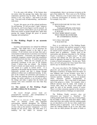 “It is the same with talking. If the listener does      correspondingly, there is an increase in tension on the
not notice what this passage may imply, then some           part of the readers [5]. This is not so in The Walking
exploratory questions may be asked. But all of this         People. Moreover, even in more minor ways, there is
section is very, very implicit – and meant to be that       a conscious prioritization of accuracy over drama.
way. You must work at understanding .. and therefore        For example, on p. 250:
truly learn.
                                                            NOW
    “In part, this grows out of the cultural preference       IT WOULD PLEASE ME TO TELL YOU
for self-learning. If I tell you what’s ‘right,’ whatever        That the People
that may be, you’ll never figure it out for yourself. In            Found great difficulty in this transit.
part, it’s a structure which allows you to go back and        IT WOULD PLEASE ME TO TELL YOU
think more nearly as people thought then, rather than            IT WAS SO…
passing the images through the prism of present               SO THAT MORE MIGHT LEARN
language and assumptions.”                                       WHAT MIGHT BE OVERCOME
                                                                    BY A PURPOSEFUL PEOPLE.

3. The Walking People is an accurate                           YET I TELL YOU NOW
                                                                 IT WAS NOT SO.
recounting.
                                                                There is no deification in The Walking People.
    Accuracy and persistence are related but different      None of the humans who perform unusual or heroic
concepts. One might have a set of processes for             deeds are portrayed as “gods” or “goddesses.” Nor
continually changing content in the light of new            are natural events couched in terms of the actions of
evidence. If old versions were not kept, then such a        unseen gods or goddesses. Finally, none of the
conversation would increase in accuracy over time but       motivations and decisions described in The Walking
not be “persistent.” Conversely, one could imagine a        People is ascribed to a “higher power.” The tribe
completely imaginary creation myth that nonetheless         convenes and debates the pros and cons of some
was well-preserved over time. It would be persistent,       action or approach, but these are always talked about
but not accurate. While the two concepts are not            in terms of actual consequences. No-one says, “Well,
necessarily correlated, in the case of The Walking          that is all well and good, but I have heard from God,
People, I believe they are related. The Walking             and He says we should do thus and so.”
People is clearly not meant merely as a history but is
also meant as a guide to current action. It is                  The events described in The Walking People are
important to the people that the narrative remains both     physically and psychologically believable. In over
historically accurate and that it change through            800 pages of narrative, no bushes burst into flame; no
addition to reflect new or additional learning. In fact,    seas suddenly part; no-one levitates; never does a
part of the evidence for persistence and accuracy is        person turn into a snake or vice versa. There are no
that when new learning causes an old assumption to          miracles reported. Similarly, there are no incidents
change, the earlier narrative is not revised to reflect     where characters perform unexplainable or
the change and make it appear that the beliefs and          unmotivated actions. This is true both of individuals
customs were more consistent over time than they            and of the group as a whole. For example, when a
actually were.                                              difficult decision must be made, with wisdom on
                                                            various sides, there are always some people who
3.1. The content of The Walking People                      speak for each of the possible courses of action.
provides evidence for its accuracy.                         There is no false consensus reported in this narrative.
                                                            All reasonable positions of dialogue are represented.
   The travels through various lands are
geographically consistent. This correspondence is               The Walking People narrative does not
detailed on pages 818-832 of [3].                           dichotomize into “us/good” vs. “them/bad.” The
                                                            walking people prefer their own way of doing things,
    There is no story-arc in The Walking People.            but are happy to learn new skills from others. Other
There are dramatic events and important                     tribes that come into conflict with the walking people
conversations reported throughout The Walking               are not described as evil; the two tribes simply have
People. Yet, there is no sense of increasing oscillation    different goals or approaches. Late in the narrative,
of story value as the narrative “progresses.” In most       when the walking people do go to war, they offer
(though not all) novels, plays, and films there is a        those who are taken prisoner the option of death or
tendency for the stakes to increase and
 