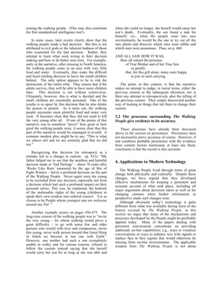 joining the walking people. (This may also constitute      when she could no longer, she herself would cause her
the first standardized intelligence test!).                son’s death. Eventually, the son found a task for
                                                           himself; viz., when the people went into new
    In some cases, later events clearly show that the      environments, he would be the one to try out all the
walking people made a bad decision. But this is not        new plants and discover which ones were edible and
attributed to evil gods or the inherent badness of those   which ones were poisonous. Thus, on p. 468:
who counseled for the bad decision. Rather, they
attempt to learn what went wrong in their decision         AND ALL SAW HOW IT WAS,
making and how to do better next time. For example,          How all valued the presence
early in the narrative, after crossing to North America,        of True Mother and of her True Son
the walking people come to an area with very little                 so greatly
food and water. Eventually, they make the difficult             that, for this gift alone, many were happy
and heart-rending decision to leave the small children              to join in such carrying.
behind. The only option appears to be to risk the
destruction of the entire tribe. They reason that if the       The point, in this context, is that the narrative
adults survive, they will be able to have more children    makes no attempt to judge, in moral terms, either the
later. This decision is not without controversy.           previous custom or the subsequent alteration; nor is
Ultimately, however, this is what is decided and the       there any attempt to retrospectively alter the telling of
small children are essentially poisoned. One of the        the previous custom. They simply discovered another
youths is so upset by this decision that he also drinks    way of looking at things that led them to change their
the poison in protest. As it turns out, the walking        custom.
people encounter more plentiful food and water very
soon. It becomes clear that they did not need to kill      3.2 The processes surrounding The Walking
the very young after all. If one of the points of this     People give credence to its accuracy
narrative was to somehow “prove” how great or how
good the walking people were, it seems clear that this         These processes have already been discussed
part of the narrative would be expunged or re-told. A      above in the section on persistence. Persistence does
common modern ploy might be to say, “This is what          not necessarily prove accuracy of course. However, if
we almost did and we are certainly glad that we did        one combines probable persistence with the evidence
not.”                                                      from content factors mentioned, at least one likely
                                                           conclusion is that the record is also accurate.
    Recognizing this decision (in retrospect) as a
mistake led to a change in custom. (p. 812). “My
father helped me to see that the needless and harmful      4. Applications to Modern Technology
decision made at ‘Sad Partings’ – about 70 years after
‘Rocks Like Rain’ measured by the age of She of               The Walking People lived through times of great
Eight Winters – led to a profound decision on the part     change both physically and culturally. Despite these
of the Walking People. Never again were the young          changes, we have argued that they developed
to be excluded from any decision, especially not from      effective mechanisms for keeping a persistent and
a decision which had such a profound impact on their       accurate account of what took place, including all
personal selves. This was, he explained, the bedrock       major arguments about decisions taken as well as for
of the inalienable rights of the young (children) to       changing customs when further information or
speak their own wisdom into ordered council. ‘Let us       perspective made such changes wise.
choose to be People whose youngest ears are welcome           Although obviously today’s technology is quite
around any fire’.”                                         different from what was available during most of the
                                                           history covered by The Walking People, in this
    Another example occurs on pages 456-473. The           section we argue that many of the mechanisms and
long-time custom of the walking people was to “invite      processes developed by the People might be profitably
the very young – for whom walking would prove a            applied today. Many of the papers dealing with
great difficulty – to go with some few and elder           persistent conversation concentrate on providing
persons who would with love and compassion, invite         additional on-line capabilities; e.g., ways to visualize
this young, never walk person toward that Great Sleep      conversations or ways to enhance text with signals to
in which we become at last one with Earth.”                replace face to face signals that would otherwise be
However, one mother had such a son (completely             missing from on-line environments. The applicable
unable to walk), and for various reasons, refused to       wisdom from The Walking People is not about
follow the custom instead saying that she herself
would carry her son for as long as she was able and
 