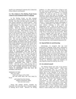 specific new technological capacities but is about how     problems, it is often useful to have at hand as well,
to have effective conversations.                           this more succinct representation --- the Pattern that
                                                           constitutes the essence of a solution to a recurring
4.1. The wisdom in The Walking People forms                problem. We would do well in our own modern
a kind of socio-technical Pattern Language                 learning to record both kinds of knowledge. One
                                                           format that captures both the abstract and the concrete
    In The Walking People, we find extended                is illustrated by A Pattern Language [6]. Here, the
descriptions of specific situations that led to specific   architect Christopher Alexander and his colleagues
learning. But along with these specific examples are       capture recurring problems and the essence of a
more general statements of solution patterns. These        solution. A Pattern typically includes a photograph of
are important because when faced with a novel and          a concrete instantiation of the Pattern as well as a
complex problem, it is often useful to have a more         more abstract rendering in both verbal and
compact notational scheme for representing a               diagrammatic terms. Much as the debates in The
problem. While the original narrative provides a           Waking People are summarized in terms of the major
context for the solution pattern, the Pattern itself is    arguments about possible courses of action, A Pattern
expressed succinctly. These Patterns are then often        Language also includes for each Pattern a discussion
re-used in quite different contexts. For instance, very    of the “forces” that push one way and another. While
early in the narrative (pp.7-8), the People reflect on     A Pattern Language dealt with issues in physical
the fact that many women with pointed sticks are as        architecture, others have applied the same general
effective as two men, one atop the shoulder of the         concept to a variety of domains including object-
other, when it comes to ridding caves of unwanted          oriented programming [7], the software development
bears. One more general learning that comes from           process [8], human-computer interaction [9], and, of
this experience is expressed this way: “AND HOW            most relevance here, socio-technical interaction [10].
MANY MIGHT DO WHAT FEW-ALONE COULD
NOT EVEN THOUGH EACH OF THE MANY HAS                       4.2. Special Roles in social learning
LESS STRENGTH.” Somewhat later (pp.11-12), a
teacher of hunters is struggling with how to help the          Interestingly, we recognize that star level
young learn without peril and considers how nice it        performance in language, acting, music, mathematics
would be if the tusked ones and the bears would            or sports typically requires extensive early training. It
“stand still” for the young learners. He thinks,           is no accident, for instance, that Tiger Woods began
“WHAT IS IMPOSSIBLE FOR ONE MAY BE                         playing golf when he was two years old or that
POSSIBLE FOR MANY” thus invoking the general               Mozart began intensive musical training early in life.
Pattern, but this time using it to make a painting of      The Walking People also realized the importance of
potentially dangerous prey with various kinds of           life-long learning when it came to being a keeper of
pigments. Still later (p. 44), this Pattern was applied    wisdom. All too often in our society, special roles
more abstractly with respect to problem solving itself,    that might be importance in conversation and problem
“IF THERE IS NOT ONE AMONG US WHO                          solving; e.g., facilitators, judges and mediators are
CONTAINS SUFFICIENT WISDOM MANY                            only explicitly trained for relatively late in life.
PEOPLE TOGETHER MAY FIND A CLEAR
PATH.” Still later (p.65), while puzzling how to           4.3. An ordered council
cross the island arpeggio without being swept away by
storms, they reminded themselves of this Pattern,              The Walking People learn early in the narrative
“WHAT IS IMPOSSIBLE FOR ONE MAY BE                         the value of an “ordered council.” While some
POSSIBLE FOR MANY”                                         modern commentators (See, e.g., [11]) have also
                                                           made a strong case for such an ordered council, many
THINKING OF THIS,                                          typical face to face meetings in our society are
   They wove ropes                                         anything but. If anything, many on-line environments
      which were long as well as thick                     are even worse containing multiple, disorganized
      and with which those who were struck by              threads and often consisting largely of “write-only”
Ocean                                                      conversations. There have been attempts to introduce
         and washed from their footing                     tools to “slow down” and “organize” on-line
            might be restrained by others                  conversations to make them more civilized and
               who were more secure.                       productive. Of course, the people in a tribe depend
                                                           upon each other over a long period of time. Any
   Stories that embody specific examples are               breach of etiquette or lack of respect would be clearly
memorable and motivating ways to become engaged            associated with a specific individual and wrongful
in learning and to recall. However, for solving            behavior would certainly have social consequences.
 