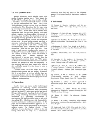 4.6. Who speaks for Wolf?                                 effectively over time and space so that historical
                                                          accuracy is preserved and yet increasing wisdom is
    Another potentially useful Pattern comes from         found.
another Iroquois learning story, “Who Speaks for
Wolf?” [13] According to the story, the tribe included
a man whose life work was to study wolves; so much        6. References
so, that the tribe renamed him “Wolf.” Once, while
Wolf and other warriors were out on a long hunting        [1] Thomas, J. Narrative technology and the new
expedition, the Tribe determined that they were using     millennium. (1999). Knowledge Management Journal,
up too many resources in the immediate vicinity and       2(9), 14-17.
needed to move. Scouts were sent to find the most
appropriate place for relocation. Finally, after much
                                                          [2] Kemeny, J. G., Snell, J. L. and Thompson, G. L. (1957),
debate, a location was chosen and the tribe moved. In     Introduction to finite mathematics. Englewood Cliffs, NJ:
the spring, they found out that they had moved into       Prentice-Hall.
the Spring breeding ground of the wolves and the
wolves were threatening the children and stealing the     [3] Underwood, P. (1993). The Walking People: A Native
drying meat. So now another council was held to           American Oral History. San Anselmo, CA: Tribe of Two
determine whether they should move again, or kill the     Press.
wolves or post guards at all times. Finally, they
decided to move again. However, they also asked           [4] Underwood, P. (1994). Three Strands in the Braid: A
themselves, “What did we learn from this? How             Guide for Enablers of Learning. San Anselmo, CA: Tribe
could we make sure not to make another such error in      of Two Press.
the future?” Someone said, “If Wolf had been at our
                                                          [5] McKee, Robert (1997). Story, New York: Harper &
first council, he would have known and warned us          Row.
from moving here.”          Another suggested that
henceforward, if anyone were missing from the
ordered council, someone should say, “Who speaks          [6] Alexander, C. A., Ishikawa, S., Silverstein, M.,
for Wolf?” to remind them of those whose opinions,        Jacobson, M. Fiksdahl-King, I., and Angel, S. (1977). A
interests and perspectives were not represented. If       Pattern Language. New York: Oxford Press.
time permitted and none were present who believed
they could offer such a view, then it may be wiser to     [7] Gamma, E., Helm, R., Johnson, R., and Vlissides,
delay decision.                                           J. Design Patterns: Elements of Reusable Object
    Of course, in the case of the People, it was fairly   Oriented Software. Reading, MA: Addison-Wesley,
obvious when someone was not present. In modern           1995.
life, it is not always so obvious whether there are
missing stakeholders and who they might be. In [14],      [8] Coplien, J. O. & Harrison, N. B. (2004)
suggestions are made as to how to apply this ancient      Organizational  patterns    of    agile    software
wisdom in modern settings.                                development. Upper Saddle River, NJ: Prentice-Hall.

5. Conclusions                                            [9] Borchers, J. (2001). A pattern approach to
                                                          interaction design. West Suxxes, UK: Wiley & Sons,
    Clearly, there are many useful technological          Ltd.
approaches to enhancing on-line conversations
                                                          [10] Schummer, T. (2004) Patterns for building
including providing information about participants
                                                          communities in collaborative systems. EuroPlop2004, July
and their actions [15], using user tagging and search     7-11, Kloster Irsee, Germany.
[16], providing explicit signaling of rhetorical intent
[17], adding structuring mechanisms and ancillary         [11] Bohm, D. (1996). On dialogue. London:
information [18], providing visualizations of             Routledge.
conversation [19] and providing tools to help with
storytelling [20]. All of these provide the possibility   [12] Reidel, G. W. (2005). Alternatives: Phage Therapy:
to enrich and enhance on-line conversations. In this      Rediscovering a treatment for superbug infections. Epoch
paper, we have taken an alternative approach; viz., to    Times, May 31.
search for insight in what may seem to be an a priori
unlikely source, The Walking People.             Upon     [13] Underwood, Paula. (1983). Who speaks for Wolf: A
reflection, it seems that there is wisdom in this oral    Native American Learning Story. Georgetown TX (now San
history about how to carry on a conversation              Anselmo, CA): A Tribe of Two Press.
 