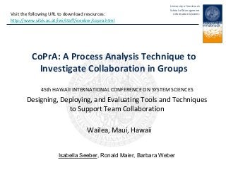 University of Innsbruck
School of Management
Information Systems
CoPrA: A Process Analysis Technique to
Investigate Collaboration in Groups
45th HAWAII INTERNATIONAL CONFERENCE ON SYSTEM SCIENCES
Designing, Deploying, and Evaluating Tools and Techniques
to Support Team Collaboration
Wailea, Maui, Hawaii
Isabella Seeber, Ronald Maier, Barbara Weber
Visit the following URL to download resources:
http://www.uibk.ac.at/iwi/staff/iseeber/copra.html
 