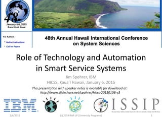 Role of Technology and Automation
in Smart Service Systems
Jim Spohrer, IBM
HICSS, Kaua’I Hawaii, January 6, 2015
1/6/2015 (c) 2014 IBM UP (University Programs) 1
This presentation with speaker notes is available for download at:
http://www.slideshare.net/spohrer/hicss-20150106-v3
 