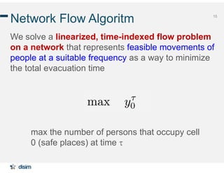 15
Network Flow Algoritm
We solve a linearized, time-indexed flow problem
on a network that represents feasible movements of
people at a suitable frequency as a way to minimize
the total evacuation time
max the number of persons that occupy cell
0 (safe places) at time 
 