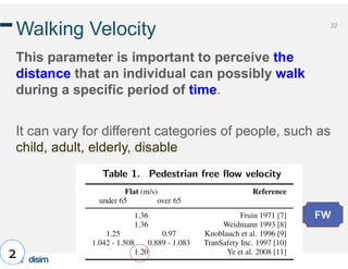 22
Walking Velocity
This parameter is important to perceive the
distance that an individual can possibly walk
during a specific period of time.
It can vary for different categories of people, such as
child, adult, elderly, disable
2
FW
 