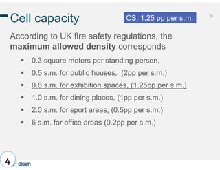24
Cell capacity
According to UK fire safety regulations, the
maximum allowed density corresponds
 0.3 square meters per standing person,
 0.5 s.m. for public houses, (2pp per s.m.)
 0.8 s.m. for exhibition spaces, (1.25pp per s.m.)
 1.0 s.m. for dining places, (1pp per s.m.)
 2.0 s.m. for sport areas, (0.5pp per s.m.)
 6 s.m. for office areas (0.2pp per s.m.)
4
CS: 1.25 pp per s.m.
 