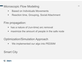 39
Microscopic Flow Modeling
 Based on Individuals Movements
 Reaction time, Grouping, Social Attachment
Fire propagation:
 has a nature of (run-time) arc removal
 maximize the amount of people in the safe node
Optimization/Simulation Approach
 We implemented our algo into PEDSIM
Smart City
 